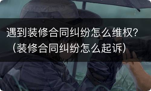 遇到装修合同纠纷怎么维权？（装修合同纠纷怎么起诉）