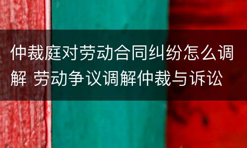 仲裁庭对劳动合同纠纷怎么调解 劳动争议调解仲裁与诉讼