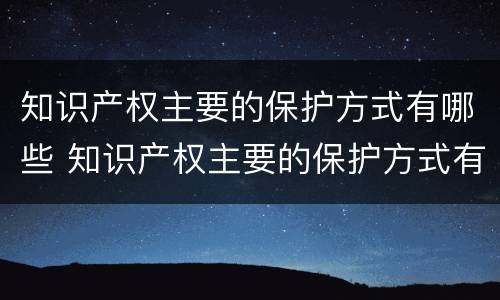 知识产权主要的保护方式有哪些 知识产权主要的保护方式有哪些方面