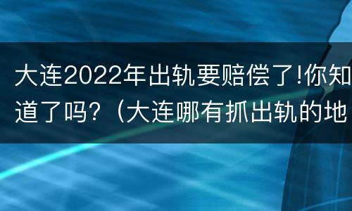 大连2022年出轨要赔偿了!你知道了吗?（大连哪有抓出轨的地方）