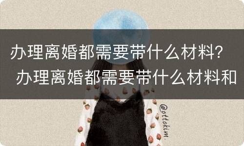 办理离婚都需要带什么材料？ 办理离婚都需要带什么材料和证件