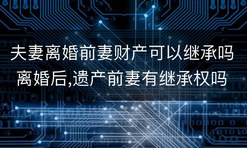 夫妻离婚前妻财产可以继承吗 离婚后,遗产前妻有继承权吗