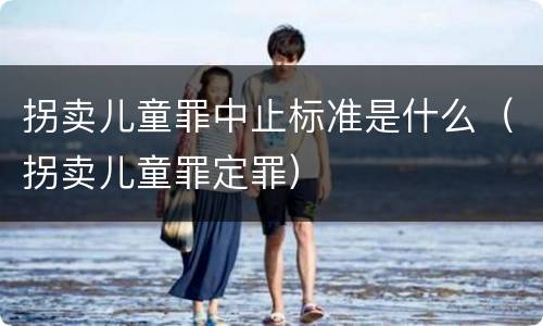 拐卖儿童罪中止标准是什么（拐卖儿童罪定罪）