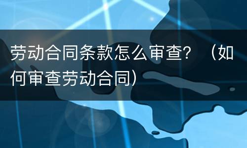 劳动合同条款怎么审查？（如何审查劳动合同）