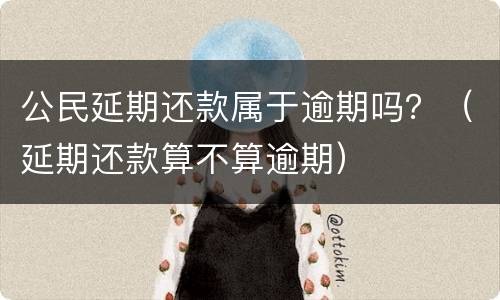 公民延期还款属于逾期吗？（延期还款算不算逾期）