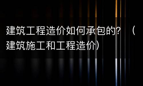建筑工程造价如何承包的？（建筑施工和工程造价）