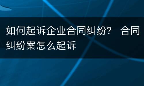 如何起诉企业合同纠纷？ 合同纠纷案怎么起诉