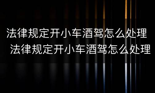 法律规定开小车酒驾怎么处理 法律规定开小车酒驾怎么处理罚款