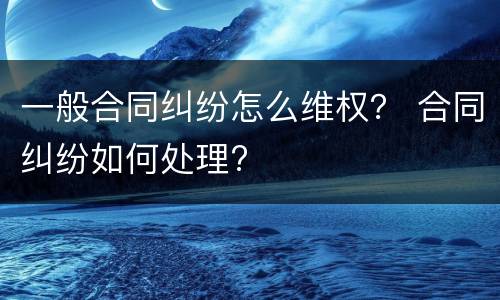 一般合同纠纷怎么维权？ 合同纠纷如何处理?