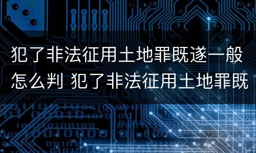 犯了非法征用土地罪既遂一般怎么判 犯了非法征用土地罪既遂一般怎么判