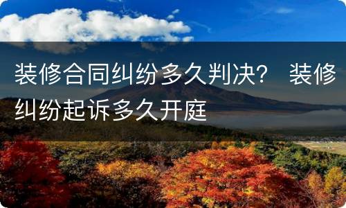 装修合同纠纷多久判决？ 装修纠纷起诉多久开庭