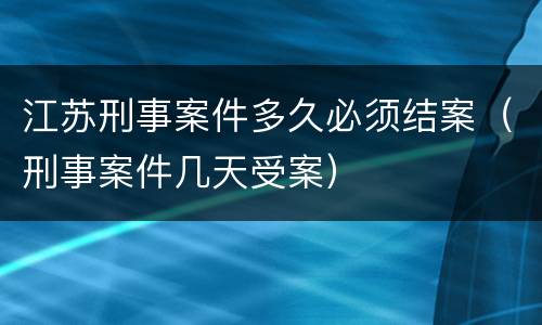 江苏刑事案件多久必须结案（刑事案件几天受案）