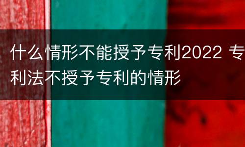 什么情形不能授予专利2022 专利法不授予专利的情形