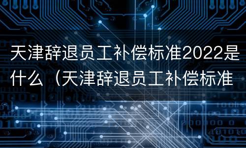 天津辞退员工补偿标准2022是什么（天津辞退员工补偿标准2022是什么时候发）
