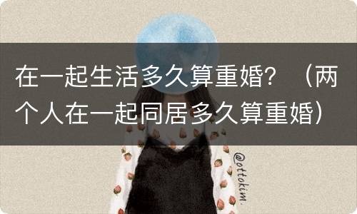 在一起生活多久算重婚？（两个人在一起同居多久算重婚）