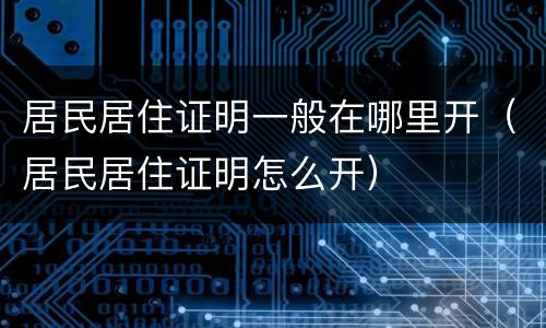 居民居住证明一般在哪里开（居民居住证明怎么开）