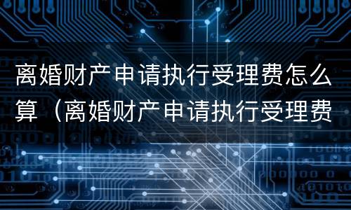 离婚财产申请执行受理费怎么算（离婚财产申请执行受理费怎么算出来的）