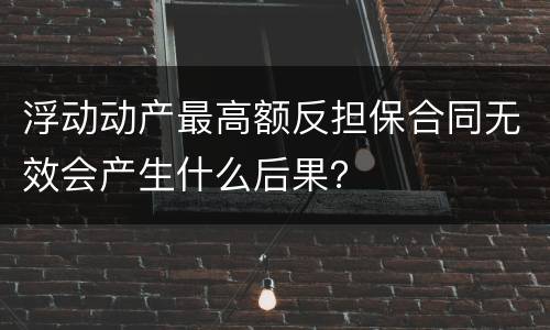 浮动动产最高额反担保合同无效会产生什么后果？