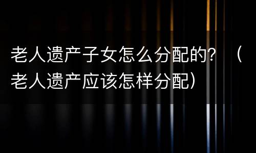 老人遗产子女怎么分配的？（老人遗产应该怎样分配）