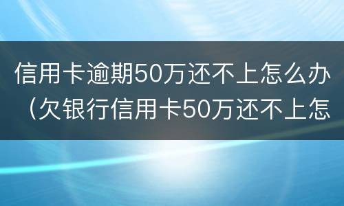 信用卡逾期50万还不上怎么办（欠银行信用卡50万还不上怎么办）