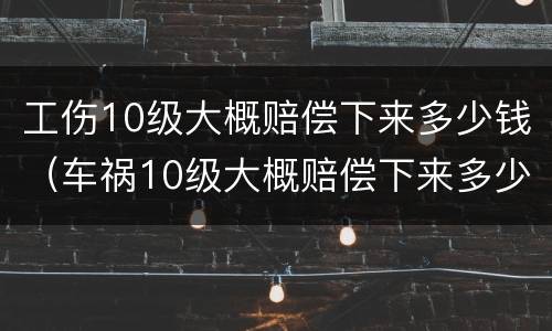 工伤10级大概赔偿下来多少钱（车祸10级大概赔偿下来多少钱）
