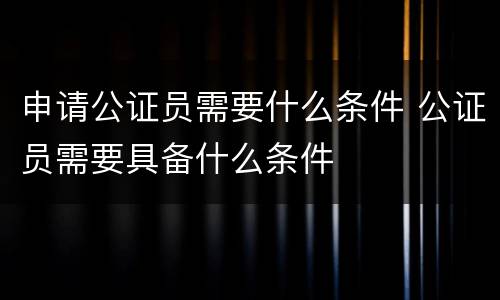 申请公证员需要什么条件 公证员需要具备什么条件