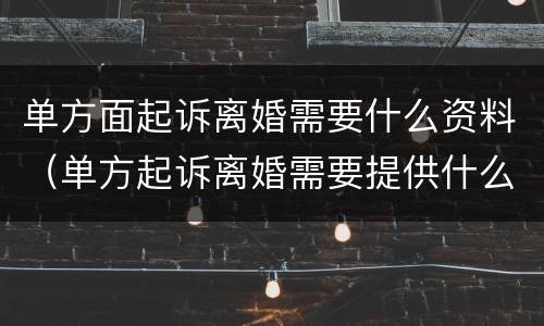 单方面起诉离婚需要什么资料（单方起诉离婚需要提供什么材料）