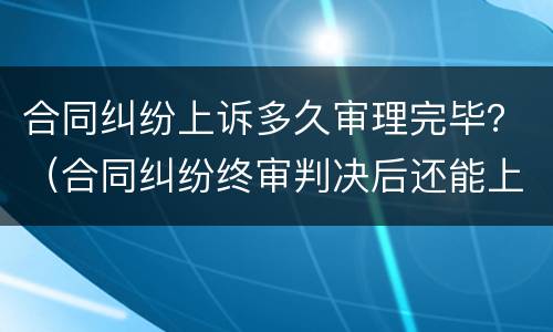 合同纠纷上诉多久审理完毕？（合同纠纷终审判决后还能上诉吗）