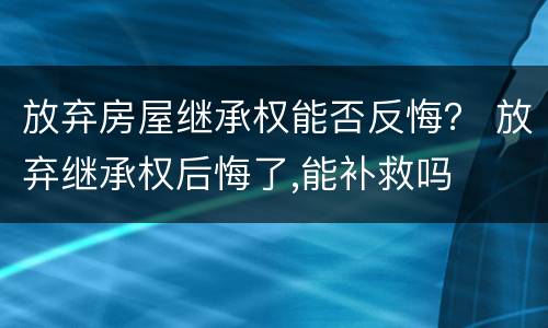 放弃房屋继承权能否反悔？ 放弃继承权后悔了,能补救吗