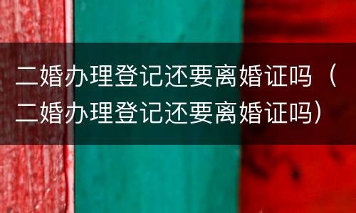 二婚办理登记还要离婚证吗（二婚办理登记还要离婚证吗）