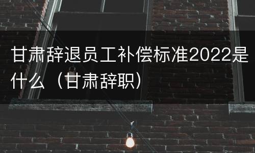 甘肃辞退员工补偿标准2022是什么（甘肃辞职）