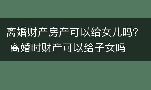 离婚财产房产可以给女儿吗？ 离婚时财产可以给子女吗