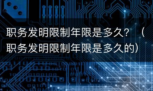职务发明限制年限是多久？（职务发明限制年限是多久的）