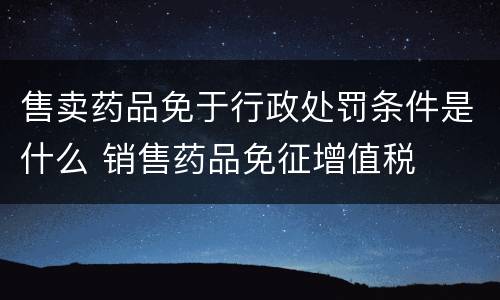 售卖药品免于行政处罚条件是什么 销售药品免征增值税
