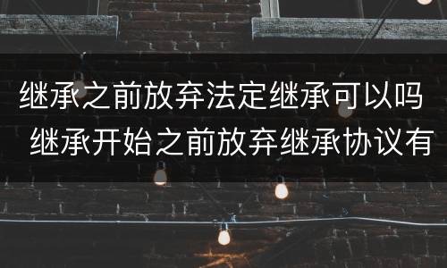 继承之前放弃法定继承可以吗 继承开始之前放弃继承协议有效吗