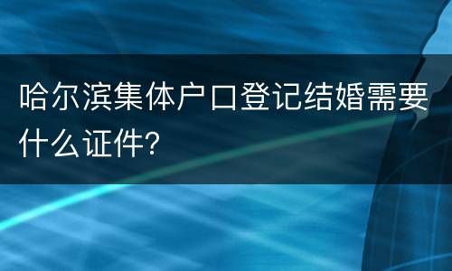 哈尔滨集体户口登记结婚需要什么证件？