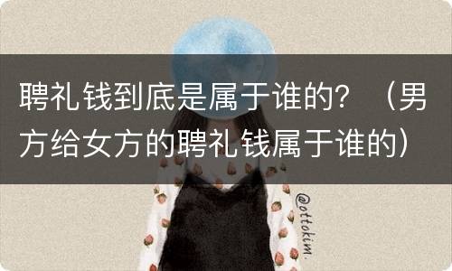 聘礼钱到底是属于谁的？（男方给女方的聘礼钱属于谁的）
