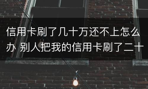 信用卡刷了几十万还不上怎么办 别人把我的信用卡刷了二十多万不还怎么办