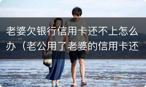 老婆欠银行信用卡还不上怎么办（老公用了老婆的信用卡还不起怎么办）