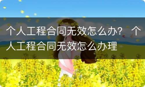 个人工程合同无效怎么办？ 个人工程合同无效怎么办理
