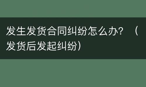 发生发货合同纠纷怎么办？（发货后发起纠纷）