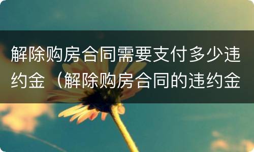 解除购房合同需要支付多少违约金（解除购房合同的违约金）