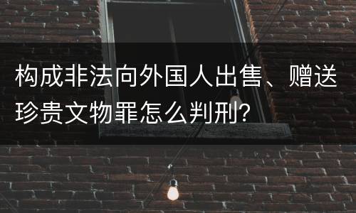 构成非法向外国人出售、赠送珍贵文物罪怎么判刑？