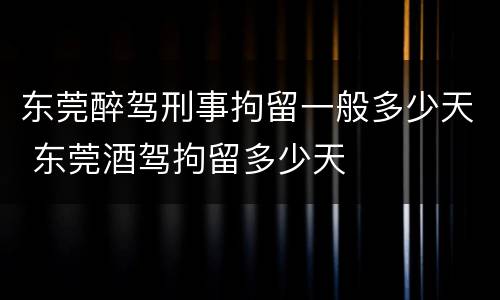 东莞醉驾刑事拘留一般多少天 东莞酒驾拘留多少天