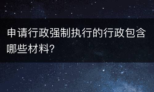 申请行政强制执行的行政包含哪些材料？