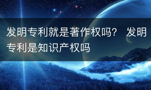 发明专利就是著作权吗？ 发明专利是知识产权吗