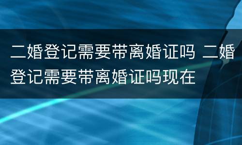 二婚登记需要带离婚证吗 二婚登记需要带离婚证吗现在