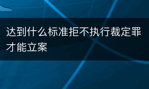达到什么标准拒不执行裁定罪才能立案