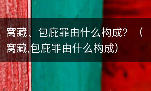 窝藏、包庇罪由什么构成？（窝藏,包庇罪由什么构成）
