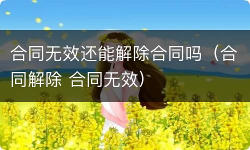 合同无效还能解除合同吗（合同解除 合同无效）